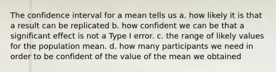 The confidence interval for a mean tells us a. how likely it is that a result can be replicated b. how confident we can be that a significant effect is not a Type I error. c. the range of likely values for the population mean. d. how many participants we need in order to be confident of the value of the mean we obtained