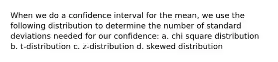 When we do a confidence interval for the mean, we use the following distribution to determine the number of <a href='https://www.questionai.com/knowledge/kqGUr1Cldy-standard-deviation' class='anchor-knowledge'>standard deviation</a>s needed for our confidence: a. chi square distribution b. t-distribution c. z-distribution d. skewed distribution