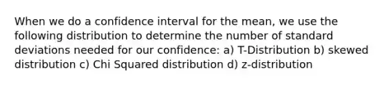 When we do a confidence interval for the mean, we use the following distribution to determine the number of standard deviations needed for our confidence: a) T-Distribution b) skewed distribution c) Chi Squared distribution d) z-distribution