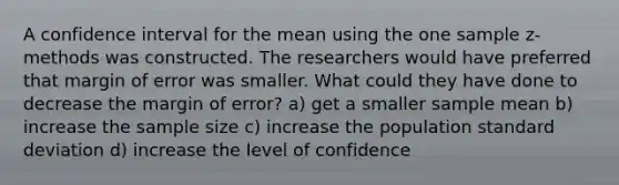 A confidence interval for the mean using the one sample z-methods was constructed. The researchers would have preferred that margin of error was smaller. What could they have done to decrease the margin of error? a) get a smaller sample mean b) increase the sample size c) increase the population standard deviation d) increase the level of confidence