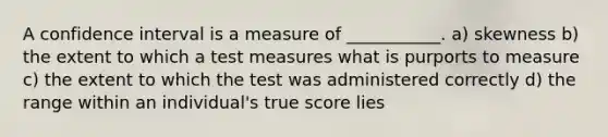 A confidence interval is a measure of ___________. a) skewness b) the extent to which a test measures what is purports to measure c) the extent to which the test was administered correctly d) the range within an individual's true score lies