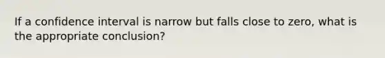 If a confidence interval is narrow but falls close to zero, what is the appropriate conclusion?