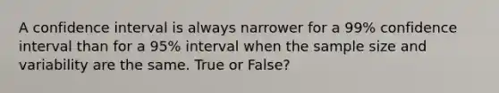 A confidence interval is always narrower for a 99% confidence interval than for a 95% interval when the sample size and variability are the same. True or False?