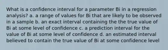 What is a confidence interval for a parameter Bi in a regression analysis? a. a range of values for Bi that are likely to be observed in a sample b. an exact interval containing the the true value of Bi at some level of confidence c. a prediction interval for the value of Bi at some level of confidence d. an estimated interval believed to contain the true value of Bi at some confidence level