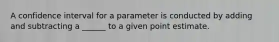 A confidence interval for a parameter is conducted by adding and subtracting a ______ to a given point estimate.