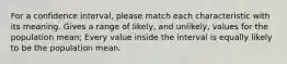 For a confidence interval, please match each characteristic with its meaning. Gives a range of likely, and unlikely, values for the population mean; Every value inside the interval is equally likely to be the population mean.