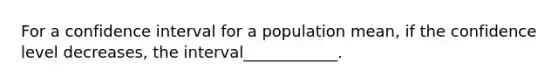 For a confidence interval for a population mean, if the confidence level decreases, the interval____________.