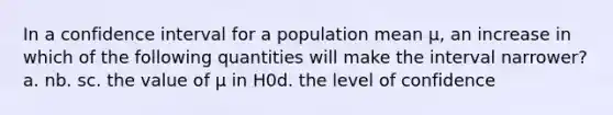 In a confidence interval for a population mean µ, an increase in which of the following quantities will make the interval narrower?a. nb. sc. the value of µ in H0d. the level of confidence