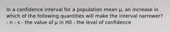 In a confidence interval for a population mean µ, an increase in which of the following quantities will make the interval narrower? - n - s - the value of µ in H0 - the level of confidence