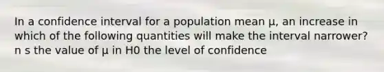 In a confidence interval for a population mean µ, an increase in which of the following quantities will make the interval narrower? n s the value of µ in H0 the level of confidence