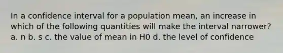 In a confidence interval for a population mean, an increase in which of the following quantities will make the interval narrower? a. n b. s c. the value of mean in H0 d. the level of confidence