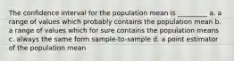 The confidence interval for the population mean is _________ a. a range of values which probably contains the population mean b. a range of values which for sure contains the population means c. always the same form sample-to-sample d. a point estimator of the population mean