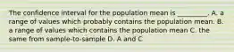 The confidence interval for the population mean is _________. A. a range of values which probably contains the population mean. B. a range of values which contains the population mean C. the same from sample-to-sample D. A and C