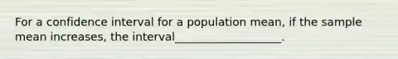 For a confidence interval for a population mean, if the sample mean increases, the interval___________________.