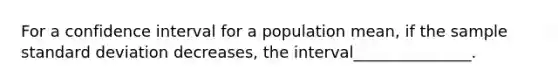 For a confidence interval for a population mean, if the sample <a href='https://www.questionai.com/knowledge/kqGUr1Cldy-standard-deviation' class='anchor-knowledge'>standard deviation</a> decreases, the interval_______________.