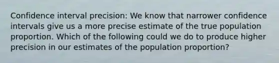 Confidence interval precision: We know that narrower confidence intervals give us a more precise estimate of the true population proportion. Which of the following could we do to produce higher precision in our estimates of the population proportion?