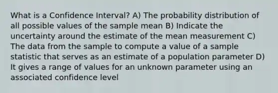 What is a Confidence Interval? A) The probability distribution of all possible values of the sample mean B) Indicate the uncertainty around the estimate of the mean measurement C) The data from the sample to compute a value of a sample statistic that serves as an estimate of a population parameter D) It gives a range of values for an unknown parameter using an associated confidence level