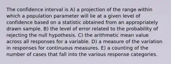 The confidence interval is A) a projection of the range within which a population parameter will lie at a given level of confidence based on a statistic obtained from an appropriately drawn sample. B) the level of error related to the probability of rejecting the null hypothesis. C) the arithmetic mean value across all responses for a variable. D) a measure of the variation in responses for continuous measures. E) a counting of the number of cases that fall into the various response categories.