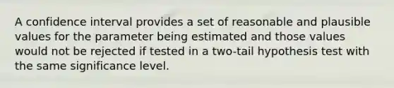 A confidence interval provides a set of reasonable and plausible values for the parameter being estimated and those values would not be rejected if tested in a two-tail hypothesis test with the same significance level.