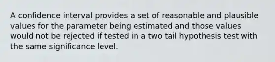 A confidence interval provides a set of reasonable and plausible values for the parameter being estimated and those values would not be rejected if tested in a two tail hypothesis test with the same significance level.