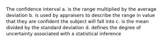 The confidence interval a. is the range multiplied by the average deviation b. is used by appraisers to describe the range in value that they are confident the subject will fall into c. is the mean divided by the standard deviation d. defines the degree of uncertainty associated with a statistical inference