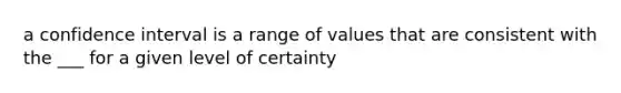 a confidence interval is a range of values that are consistent with the ___ for a given level of certainty