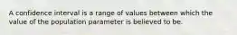 A confidence interval is a range of values between which the value of the population parameter is believed to be.