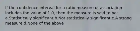 If the confidence interval for a ratio measure of association includes the value of 1.0, then the measure is said to be: a.Statistically significant b.Not statistically significant c.A strong measure d.None of the above