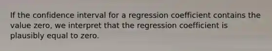 If the confidence interval for a regression coefficient contains the value zero, we interpret that the regression coefficient is plausibly equal to zero.