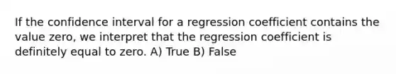 If the confidence interval for a regression coefficient contains the value zero, we interpret that the regression coefficient is definitely equal to zero. A) True B) False