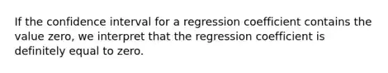 If the confidence interval for a regression coefficient contains the value zero, we interpret that the regression coefficient is definitely equal to zero.