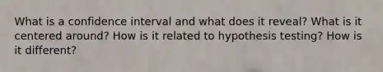 What is a confidence interval and what does it reveal? What is it centered around? How is it related to hypothesis testing? How is it different?