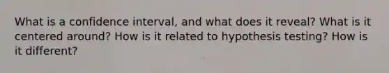 What is a confidence interval, and what does it reveal? What is it centered around? How is it related to hypothesis testing? How is it different?