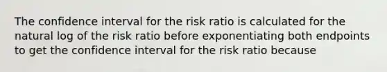 The confidence interval for the risk ratio is calculated for the natural log of the risk ratio before exponentiating both endpoints to get the confidence interval for the risk ratio because