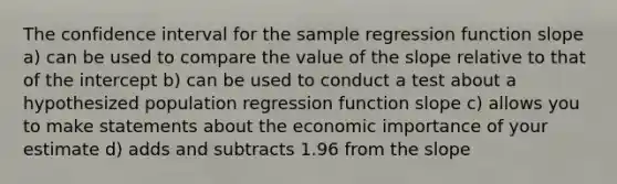 The confidence interval for the sample regression function slope a) can be used to compare the value of the slope relative to that of the intercept b) can be used to conduct a test about a hypothesized population regression function slope c) allows you to make statements about the economic importance of your estimate d) adds and subtracts 1.96 from the slope