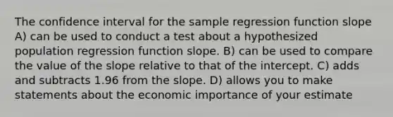 The confidence interval for the sample regression function slope A) can be used to conduct a test about a hypothesized population regression function slope. B) can be used to compare the value of the slope relative to that of the intercept. C) adds and subtracts 1.96 from the slope. D) allows you to make statements about the economic importance of your estimate