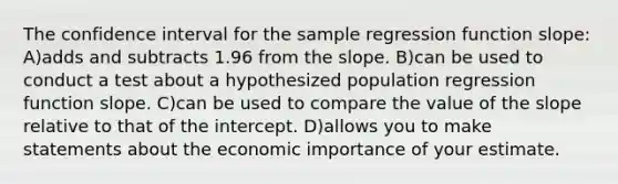 The confidence interval for the sample regression function slope: A)adds and subtracts 1.96 from the slope. B)can be used to conduct a test about a hypothesized population regression function slope. C)can be used to compare the value of the slope relative to that of the intercept. D)allows you to make statements about the economic importance of your estimate.