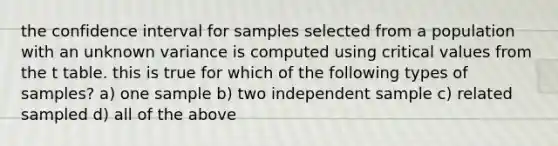 the confidence interval for samples selected from a population with an unknown variance is computed using critical values from the t table. this is true for which of the following types of samples? a) one sample b) two independent sample c) related sampled d) all of the above