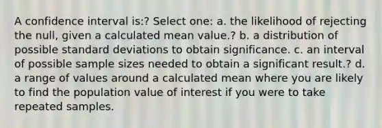 A confidence interval is:? Select one: a. the likelihood of rejecting the null, given a calculated mean value.? b. a distribution of possible standard deviations to obtain significance. c. an interval of possible sample sizes needed to obtain a significant result.? d. a range of values around a calculated mean where you are likely to find the population value of interest if you were to take repeated samples.