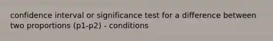 confidence interval or significance test for a difference between two proportions (p1-p2) - conditions