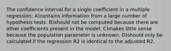 The confidence interval for a single coefficient in a multiple regression: A)contains information from a large number of hypothesis tests. B)should not be computed because there are other coefficients present in the model. C)makes little sense because the population parameter is unknown. D)should only be calculated if the regression R2 is identical to the adjusted R2.