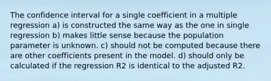 The confidence interval for a single coefficient in a <a href='https://www.questionai.com/knowledge/k7sILhaheU-multiple-regression' class='anchor-knowledge'>multiple regression</a> a) is constructed the same way as the one in single regression b) makes little sense because the population parameter is unknown. c) should not be computed because there are other coefficients present in the model. d) should only be calculated if the regression R2 is identical to the adjusted R2.