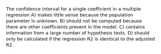 The confidence interval for a single coefficient in a multiple regression A) makes little sense because the population parameter is unknown. B) should not be computed because there are other coefficients present in the model. C) contains information from a large number of hypothesis tests. D) should only be calculated if the regression R2 is identical to the adjusted R2.