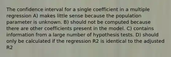 The confidence interval for a single coefficient in a multiple regression A) makes little sense because the population parameter is unknown. B) should not be computed because there are other coefficients present in the model. C) contains information from a large number of hypothesis tests. D) should only be calculated if the regression R2 is identical to the adjusted R2