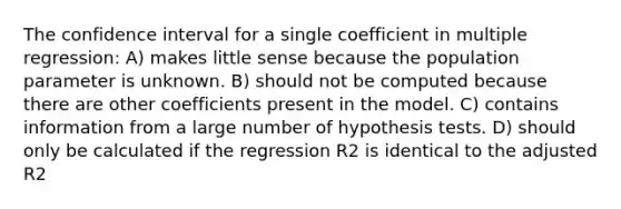 The confidence interval for a single coefficient in multiple regression: A) makes little sense because the population parameter is unknown. B) should not be computed because there are other coefficients present in the model. C) contains information from a large number of hypothesis tests. D) should only be calculated if the regression R2 is identical to the adjusted R2