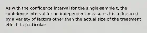 As with the confidence interval for the single-sample t, the confidence interval for an independent-measures t is influenced by a variety of factors other than the actual size of the treatment effect. In particular: