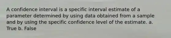 A confidence interval is a specific interval estimate of a parameter determined by using data obtained from a sample and by using the specific confidence level of the estimate. a. True b. False