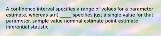 A confidence interval specifies a range of values for a parameter estimate, whereas a(n) _____ specifies just a single value for that parameter. sample value nominal estimate point estimate inferential statistic