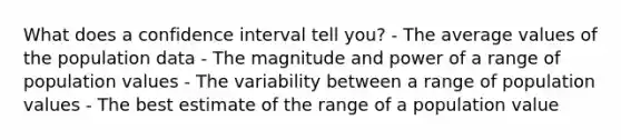 What does a confidence interval tell you? - The average values of the population data - The magnitude and power of a range of population values - The variability between a range of population values - The best estimate of the range of a population value