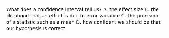 What does a confidence interval tell us? A. the effect size B. the likelihood that an effect is due to error variance C. the precision of a statistic such as a mean D. how confident we should be that our hypothesis is correct